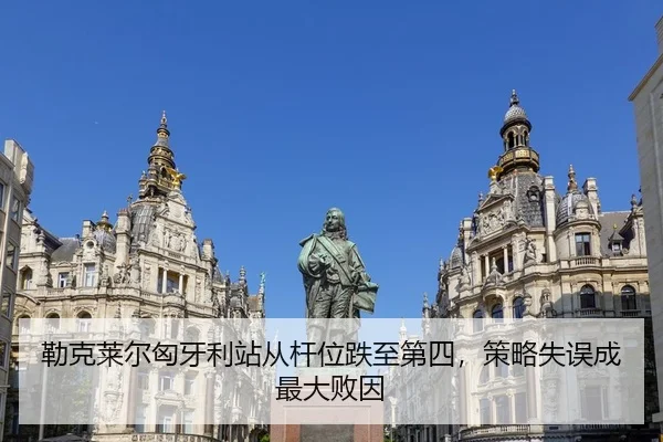 勒克莱尔匈牙利站从杆位跌至第四，策略失误成最大败因