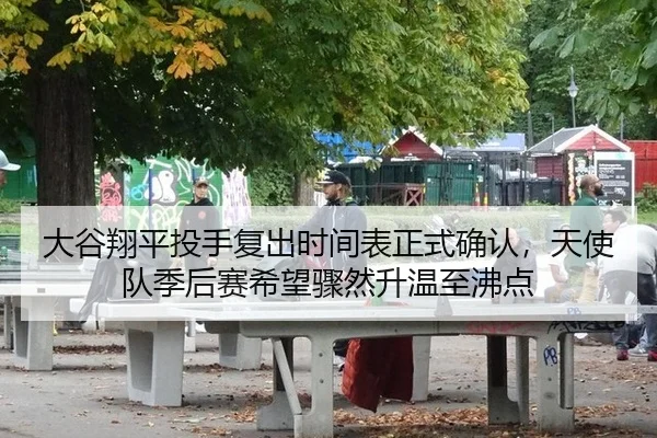 大谷翔平投手复出时间表正式确认，天使队季后赛希望骤然升温至沸点