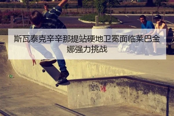 斯瓦泰克辛辛那提站硬地卫冕面临莱巴金娜强力挑战