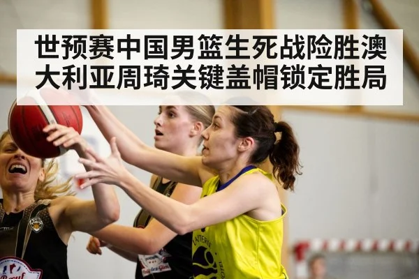 世预赛中国男篮生死战险胜澳大利亚周琦关键盖帽锁定胜局